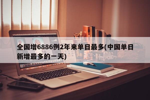 全国增6886例2年来单日最多(中国单日新增最多的一天)