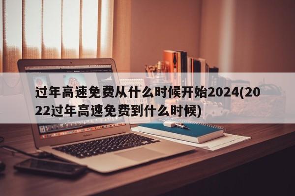 过年高速免费从什么时候开始2024(2022过年高速免费到什么时候)