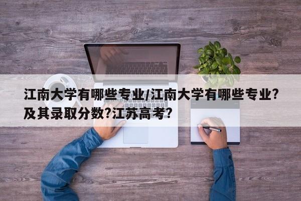 江南大学有哪些专业/江南大学有哪些专业?及其录取分数?江苏高考?