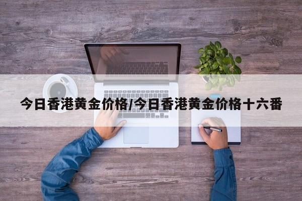 今日香港黄金价格/今日香港黄金价格十六番