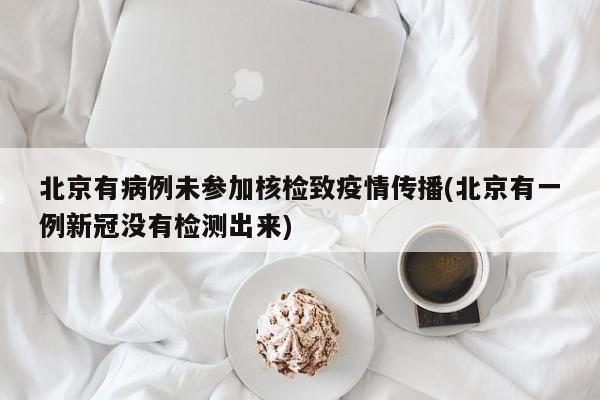 北京有病例未参加核检致疫情传播(北京有一例新冠没有检测出来)