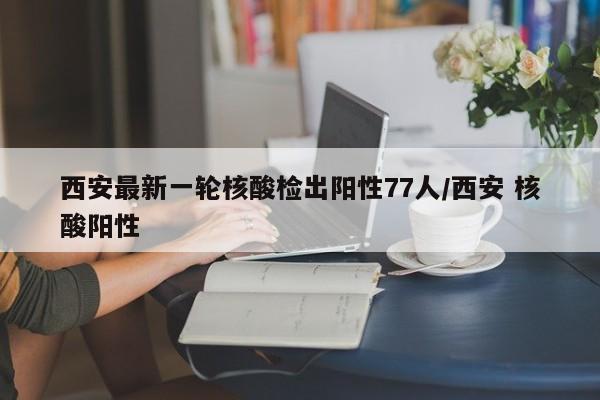 西安最新一轮核酸检出阳性77人/西安 核酸阳性