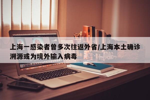 上海一感染者曾多次往返外省/上海本土确诊溯源或为境外输入病毒