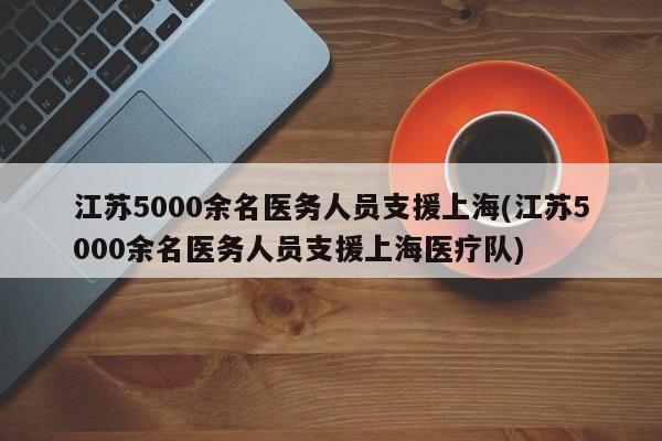 江苏5000余名医务人员支援上海(江苏5000余名医务人员支援上海医疗队)