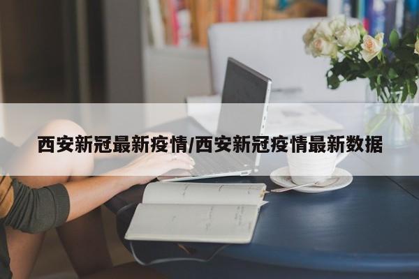 西安新冠最新疫情/西安新冠疫情最新数据