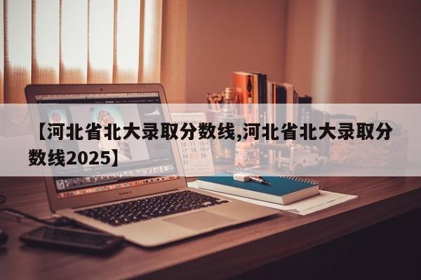 【河北省北大录取分数线,河北省北大录取分数线2025】