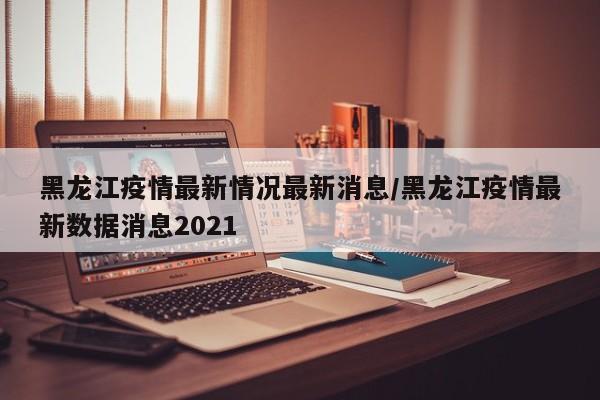 黑龙江疫情最新情况最新消息/黑龙江疫情最新数据消息2021