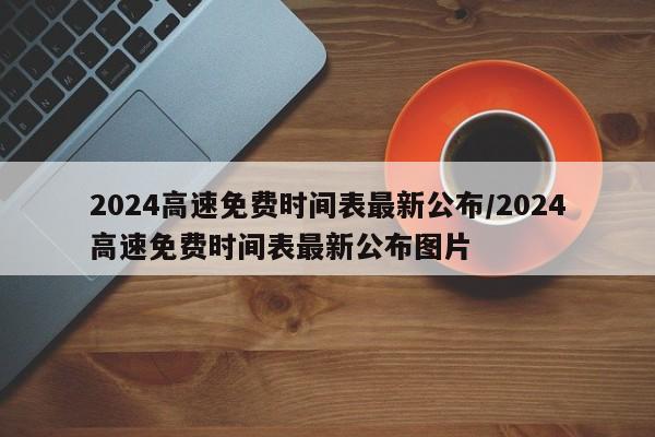 2024高速免费时间表最新公布/2024高速免费时间表最新公布图片