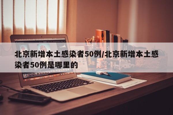 北京新增本土感染者50例/北京新增本土感染者50例是哪里的