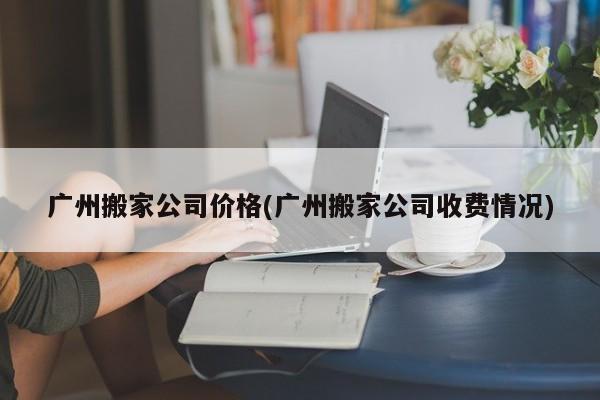 广州搬家公司价格(广州搬家公司收费情况)