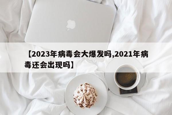 【2023年病毒会大爆发吗,2021年病毒还会出现吗】