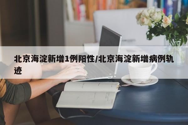 北京海淀新增1例阳性/北京海淀新增病例轨迹