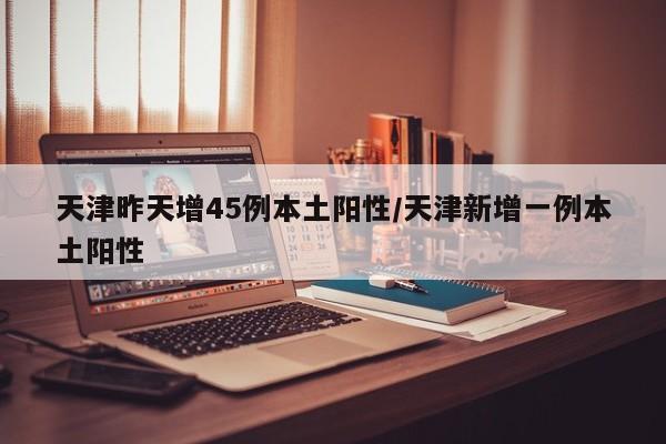 天津昨天增45例本土阳性/天津新增一例本土阳性