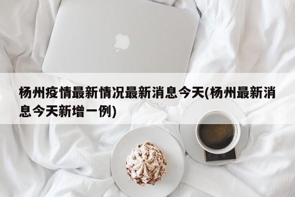 杨州疫情最新情况最新消息今天(杨州最新消息今天新增一例)