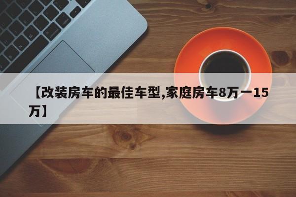 【改装房车的最佳车型,家庭房车8万一15万】