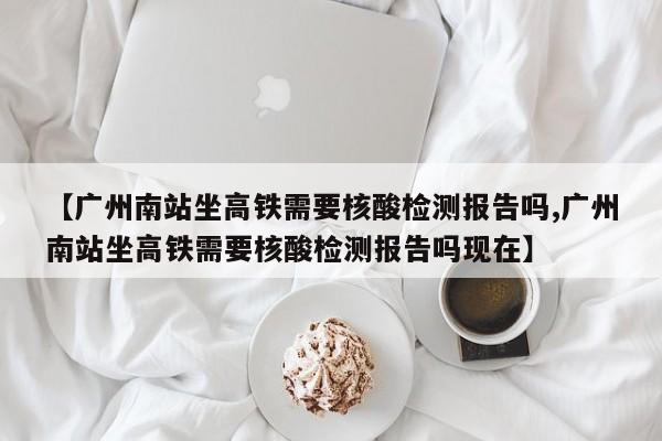 【广州南站坐高铁需要核酸检测报告吗,广州南站坐高铁需要核酸检测报告吗现在】