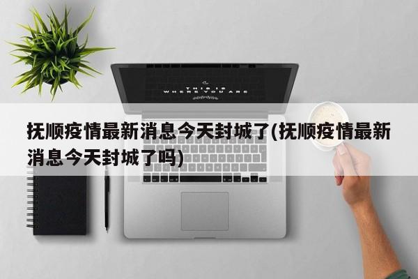 抚顺疫情最新消息今天封城了(抚顺疫情最新消息今天封城了吗)