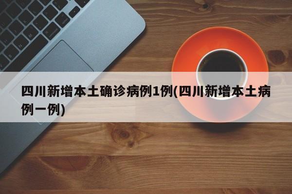 四川新增本土确诊病例1例(四川新增本土病例一例)