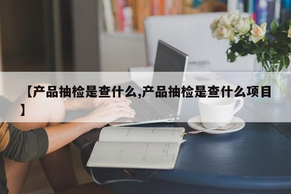 【产品抽检是查什么,产品抽检是查什么项目】
