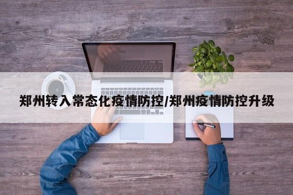 郑州转入常态化疫情防控/郑州疫情防控升级