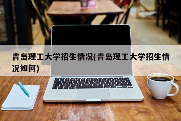 青岛理工大学招生情况(青岛理工大学招生情况如何)