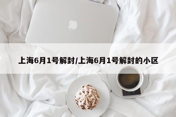 上海6月1号解封/上海6月1号解封的小区