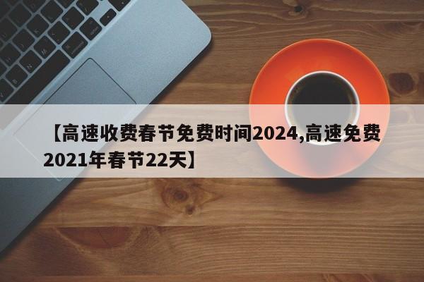 【高速收费春节免费时间2024,高速免费2021年春节22天】