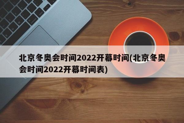 北京冬奥会时间2022开幕时间(北京冬奥会时间2022开幕时间表)