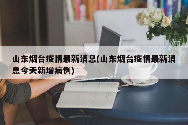 山东烟台疫情最新消息(山东烟台疫情最新消息今天新增病例)