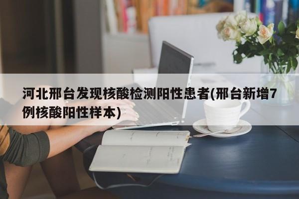 河北邢台发现核酸检测阳性患者(邢台新增7例核酸阳性样本)