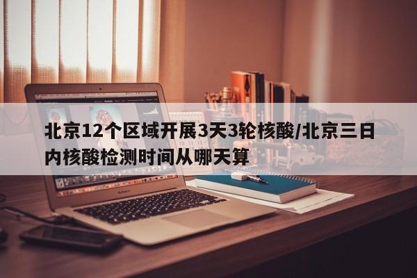 北京12个区域开展3天3轮核酸/北京三日内核酸检测时间从哪天算