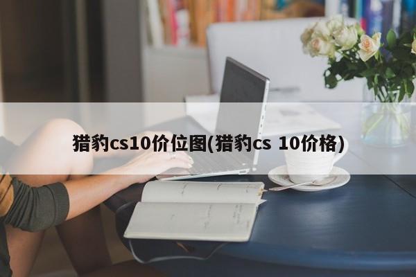 猎豹cs10价位图(猎豹cs 10价格)