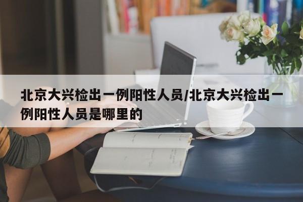 北京大兴检出一例阳性人员/北京大兴检出一例阳性人员是哪里的
