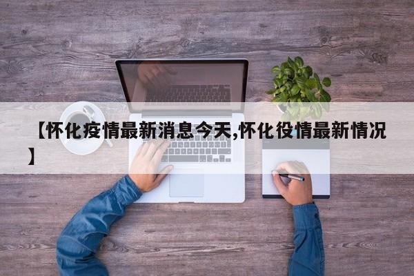 【怀化疫情最新消息今天,怀化役情最新情况】