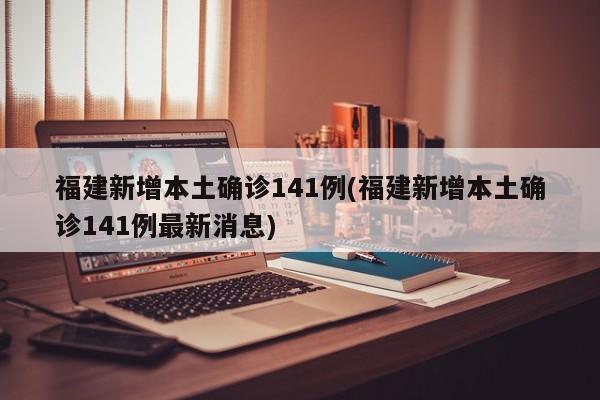 福建新增本土确诊141例(福建新增本土确诊141例最新消息)
