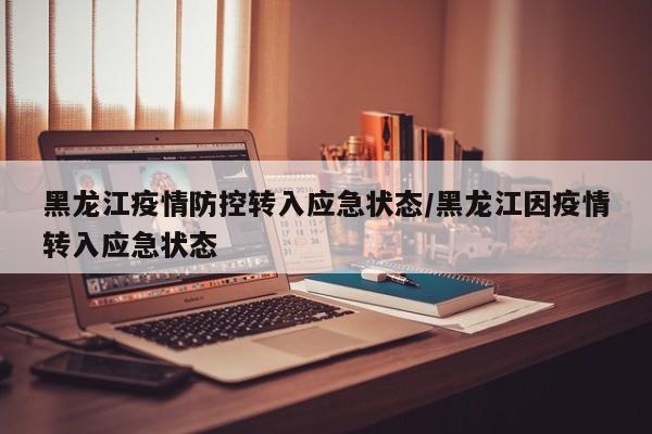 黑龙江疫情防控转入应急状态/黑龙江因疫情转入应急状态