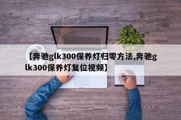【奔驰glk300保养灯归零方法,奔驰glk300保养灯复位视频】