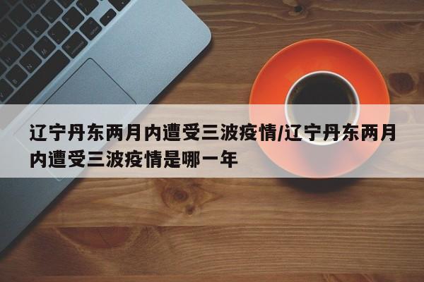 辽宁丹东两月内遭受三波疫情/辽宁丹东两月内遭受三波疫情是哪一年