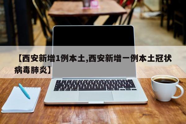 【西安新增1例本土,西安新增一例本土冠状病毒肺炎】