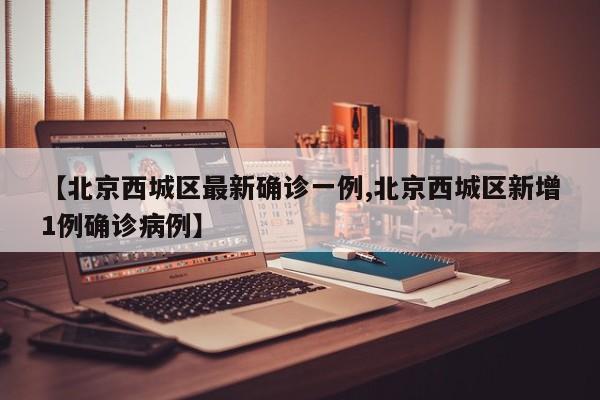 【北京西城区最新确诊一例,北京西城区新增1例确诊病例】