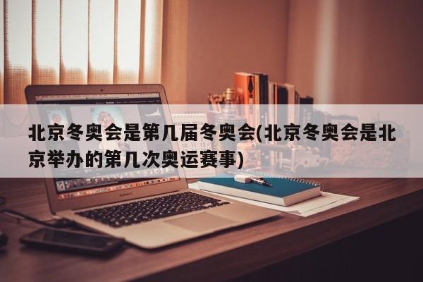 北京冬奥会是第几届冬奥会(北京冬奥会是北京举办的第几次奥运赛事)