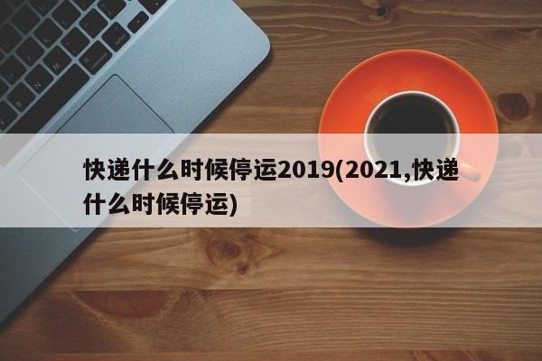 快递什么时候停运2019(2021,快递什么时候停运)