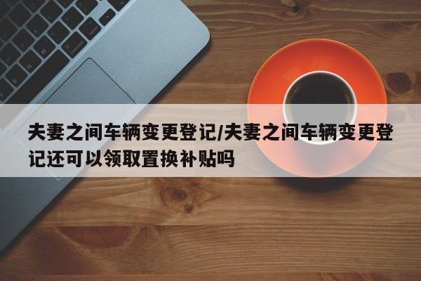 夫妻之间车辆变更登记/夫妻之间车辆变更登记还可以领取置换补贴吗