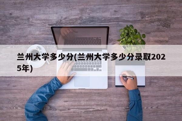 兰州大学多少分(兰州大学多少分录取2025年)