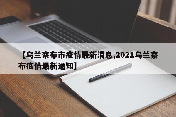 【乌兰察布市疫情最新消息,2021乌兰察布疫情最新通知】