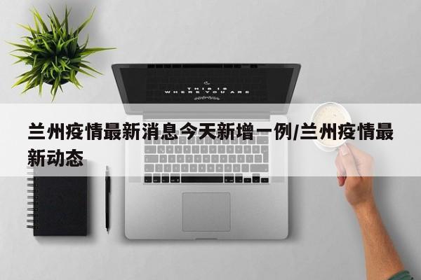 兰州疫情最新消息今天新增一例/兰州疫情最新动态
