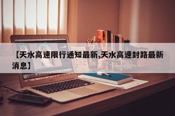 【天水高速限行通知最新,天水高速封路最新消息】