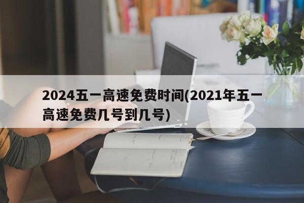 2024五一高速免费时间(2021年五一高速免费几号到几号)