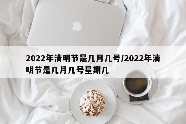 2022年清明节是几月几号/2022年清明节是几月几号星期几
