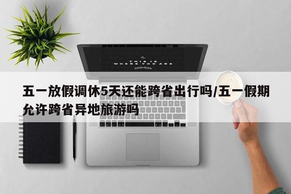 五一放假调休5天还能跨省出行吗/五一假期允许跨省异地旅游吗